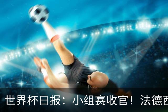 世界杯日报：小组赛收官！法德西荷葡半区绞杀+韩国伊朗出局