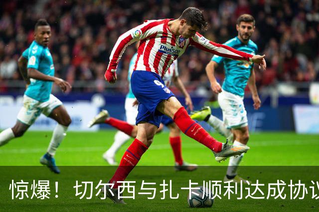 惊爆！切尔西与扎卡顺利达成协议，曼城以2160万镑签下德图尔贝！