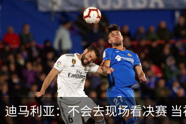 迪马利亚：不会去现场看决赛 当初退位让贤无比正确