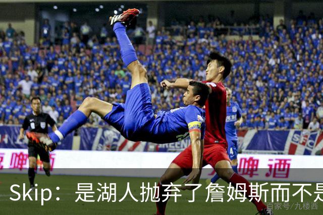 Skip：是湖人抛弃了詹姆斯而不是反过来 湖人曾拒绝续约詹姆斯